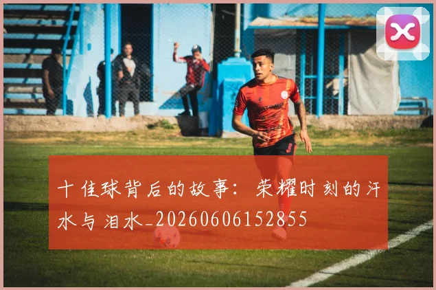 十佳球背后的故事:荣耀时刻的汗水与泪水_20260606152855