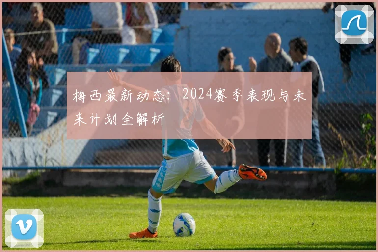 梅西最新动态:2024赛季表现与未来计划全解析