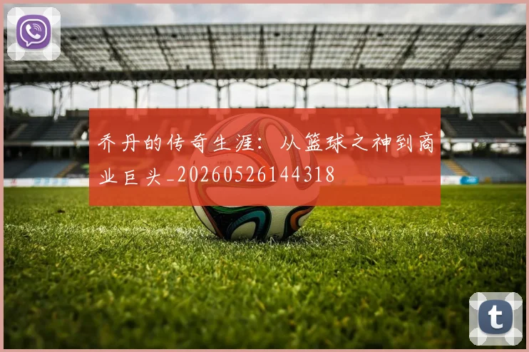 乔丹的传奇生涯:从篮球之神到商业巨头_20260526144318