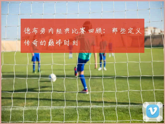德布劳内经典比赛回顾:那些定义传奇的巅峰时刻
