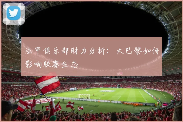 法甲俱乐部财力分析:大巴黎如何影响联赛生态